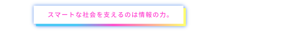 スマートな社会を支えるのは情報の力。