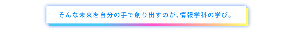そんな未来を自分の手で創り出すのが、情報学科の学び。